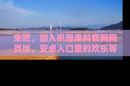 来吧，加入扒哥黑料官网网页版，安卓入口里的欢乐等着你！