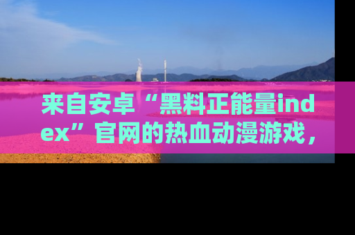 来自安卓“黑料正能量index”官网的热血动漫游戏，聚焦黑料与正能量的精彩时刻