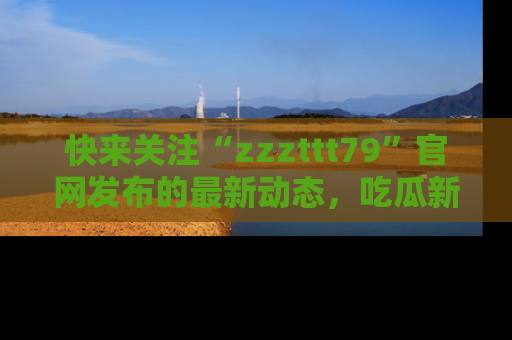 快来关注“zzzttt79”官网发布的最新动态，吃瓜新闻一手掌握，精彩不停！
