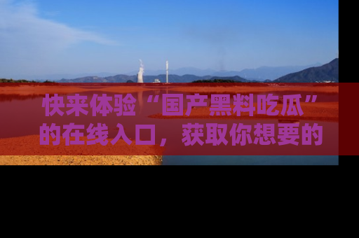 快来体验“国产黑料吃瓜”的在线入口，获取你想要的所有独家黑料！