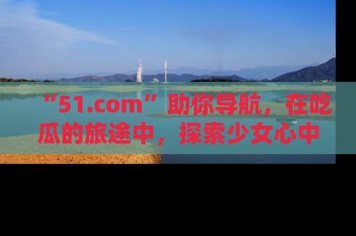“51.com”助你导航，在吃瓜的旅途中，探索少女心中的小秘密喔！