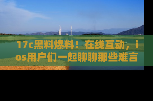 17c黑料爆料！在线互动，ios用户们一起聊聊那些难言之隐吧！