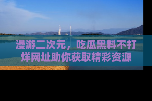 漫游二次元，吃瓜黑料不打烊网址助你获取精彩资源