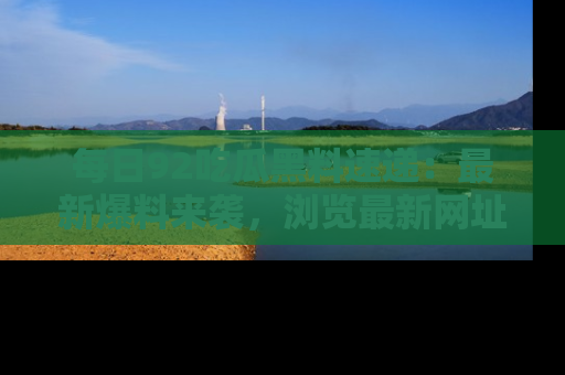 每日92吃瓜黑料速递：最新爆料来袭，浏览最新网址，畅享吃瓜乐趣！