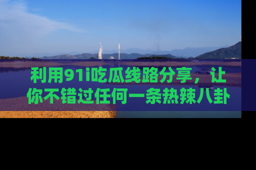 利用91i吃瓜线路分享，让你不错过任何一条热辣八卦新闻