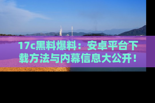 17c黑料爆料：安卓平台下载方法与内幕信息大公开！