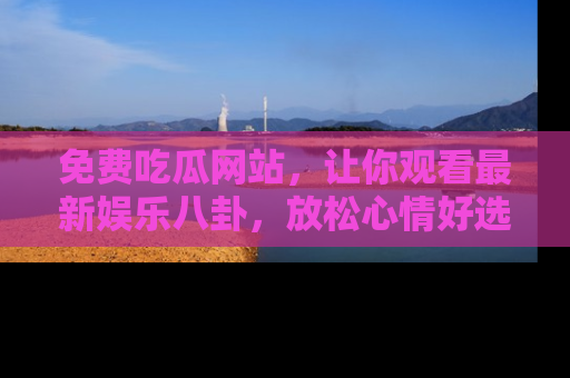 免费吃瓜网站，让你观看最新娱乐八卦，放松心情好选择