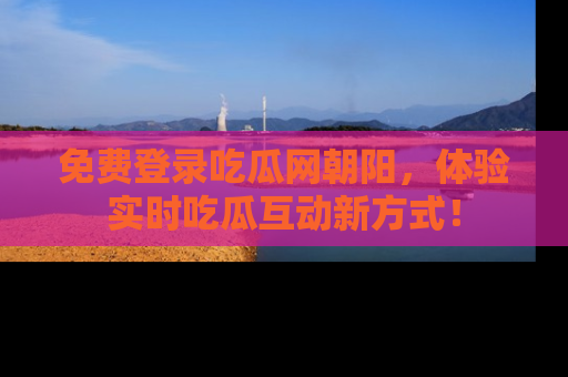 免费登录吃瓜网朝阳，体验实时吃瓜互动新方式！