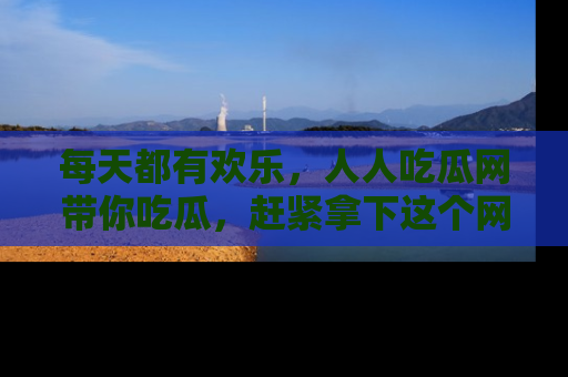 每天都有欢乐，人人吃瓜网带你吃瓜，赶紧拿下这个网址与地址吧！
