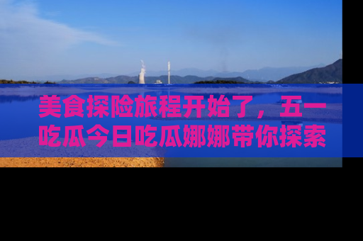 美食探险旅程开始了，五一吃瓜今日吃瓜娜娜带你探索精彩首页线路。
