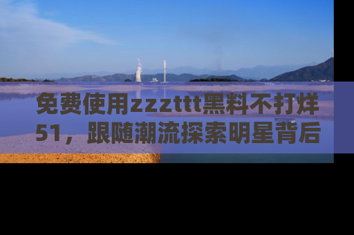免费使用zzzttt黑料不打烊51，跟随潮流探索明星背后的故事，瘾君子必看！