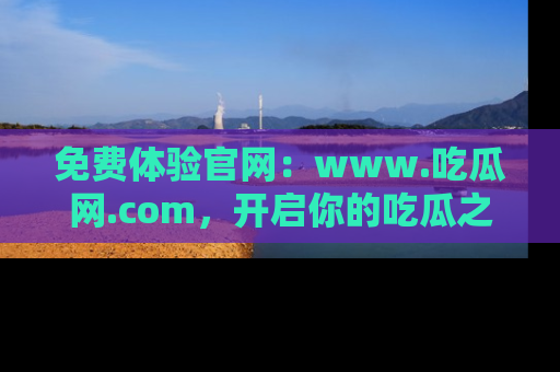 免费体验官网：www.吃瓜网.com，开启你的吃瓜之旅