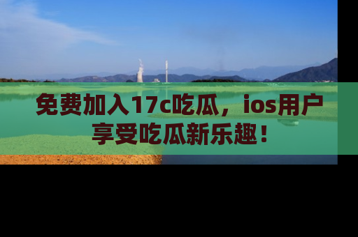 免费加入17c吃瓜，ios用户享受吃瓜新乐趣！
