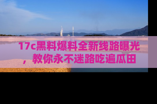 17c黑料爆料全新线路曝光，教你永不迷路吃遍瓜田