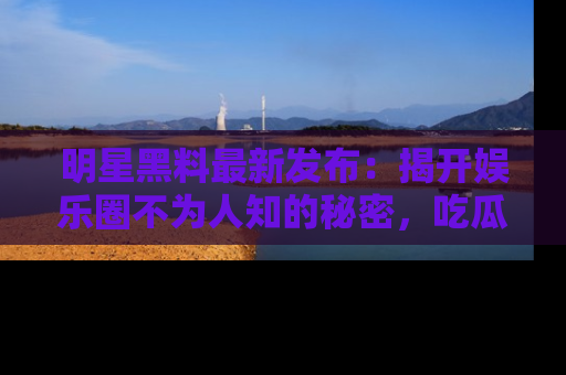 明星黑料最新发布：揭开娱乐圈不为人知的秘密，吃瓜者们请注意！