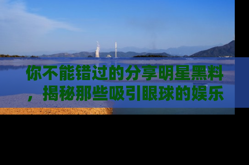 你不能错过的分享明星黑料，揭秘那些吸引眼球的娱乐新闻。