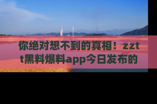 你绝对想不到的真相！zztt黑料爆料app今日发布的黑料让人叫绝！
