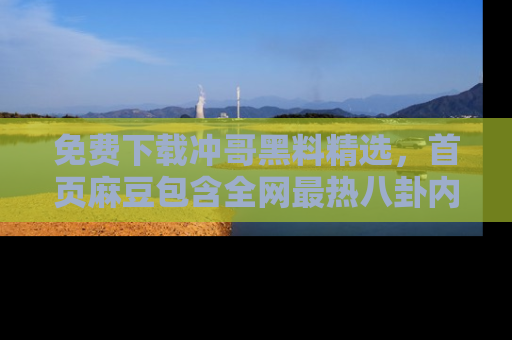 免费下载冲哥黑料精选，首页麻豆包含全网最热八卦内容