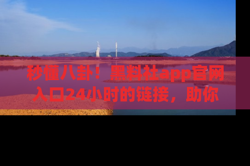 秒懂八卦！黑料社app官网入口24小时的链接，助你及时获取热搜焦点