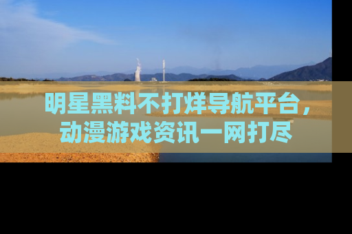 明星黑料不打烊导航平台，动漫游戏资讯一网打尽
