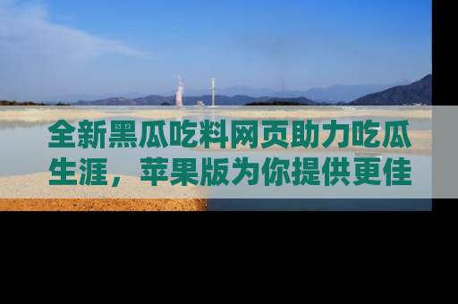 全新黑瓜吃料网页助力吃瓜生涯，苹果版为你提供更佳体验！
