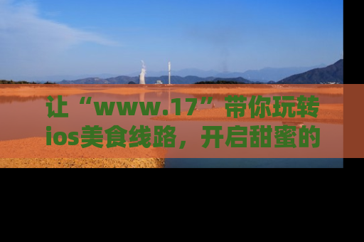 让“www.17”带你玩转ios美食线路，开启甜蜜的吃瓜时光吧！