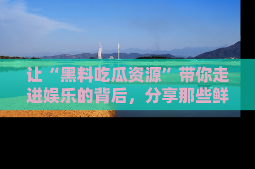 让“黑料吃瓜资源”带你走进娱乐的背后，分享那些鲜为人知的黑料，成为吃瓜界的资深玩家！