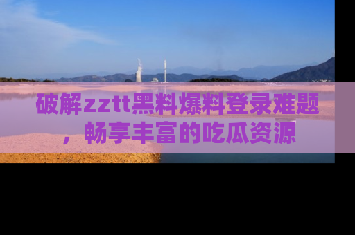 破解zztt黑料爆料登录难题，畅享丰富的吃瓜资源