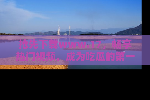抢先下载www.17，畅享热门视频，成为吃瓜的第一手信息者！