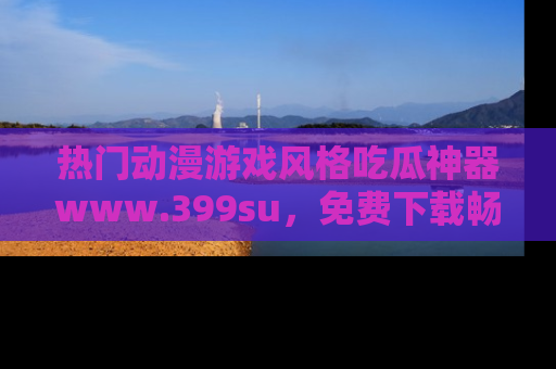 热门动漫游戏风格吃瓜神器www.399su，免费下载畅享精彩