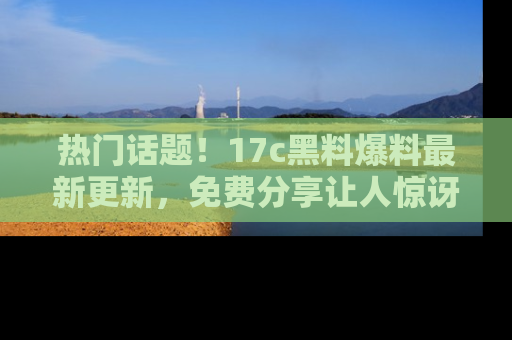 热门话题！17c黑料爆料最新更新，免费分享让人惊讶的事实！
