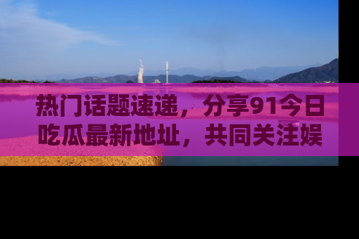 热门话题速递，分享91今日吃瓜最新地址，共同关注娱乐圈的风云变幻！