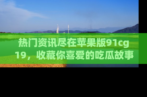 热门资讯尽在苹果版91cg19，收藏你喜爱的吃瓜故事吧！
