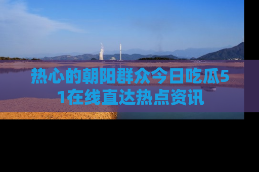 热心的朝阳群众今日吃瓜51在线直达热点资讯