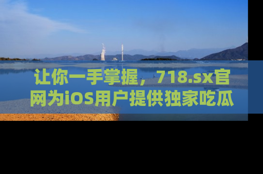 让你一手掌握，718.sx官网为iOS用户提供独家吃瓜内容！