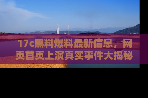 17c黑料爆料最新信息，网页首页上演真实事件大揭秘