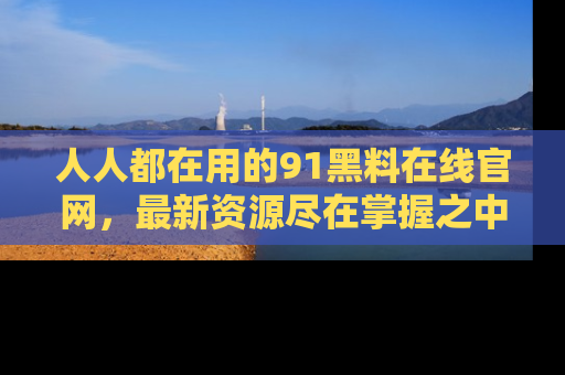 人人都在用的91黑料在线官网，最新资源尽在掌握之中