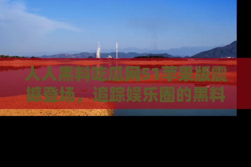 人人黑料吃瓜网51苹果版震撼登场，追踪娱乐圈的黑料与热闻