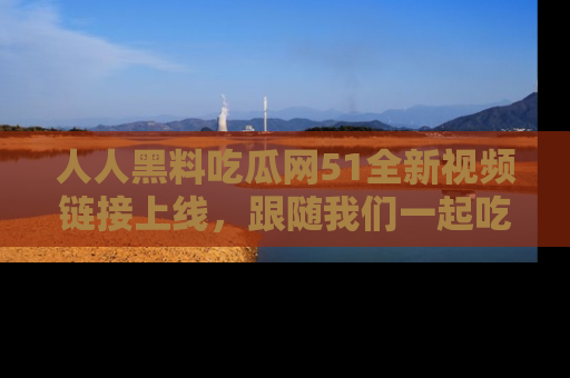人人黑料吃瓜网51全新视频链接上线，跟随我们一起吃瓜围观！