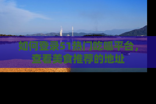 如何登录51热门吃呱平台，查看美食推荐的地址