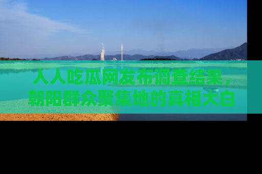 人人吃瓜网发布调查结果，朝阳群众聚集地的真相大白