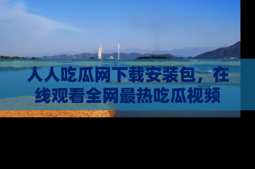 人人吃瓜网下载安装包，在线观看全网最热吃瓜视频