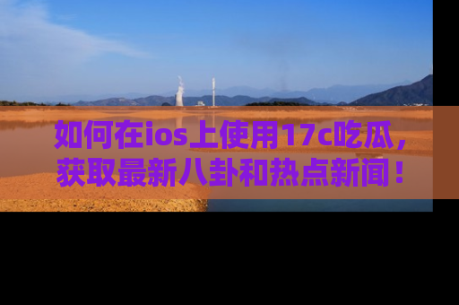 如何在ios上使用17c吃瓜，获取最新八卦和热点新闻！