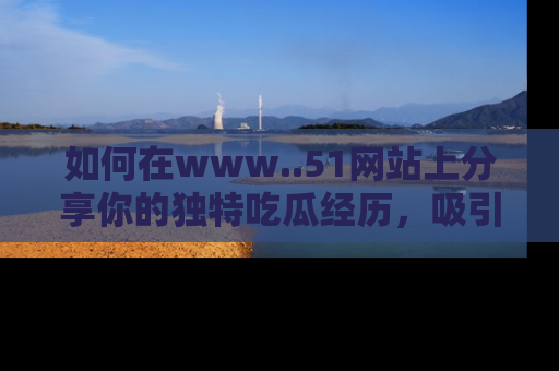 如何在www..51网站上分享你的独特吃瓜经历，吸引更多用户关注