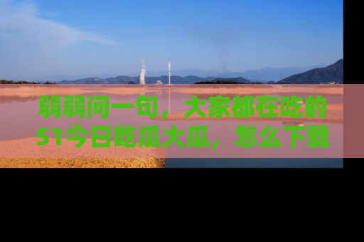 弱弱问一句，大家都在吃的51今日吃瓜大瓜，怎么下载登录才能体验最新入口？