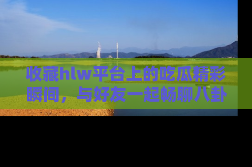 收藏hlw平台上的吃瓜精彩瞬间，与好友一起畅聊八卦趣闻！