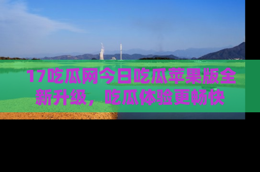 17吃瓜网今日吃瓜苹果版全新升级,吃瓜体验更畅快