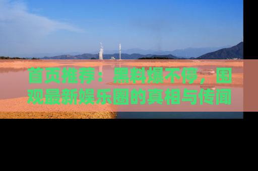 首页推荐：黑料爆不停，围观最新娱乐圈的真相与传闻