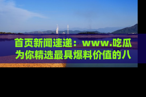 首页新闻速递：www.吃瓜为你精选最具爆料价值的八卦和趣闻！