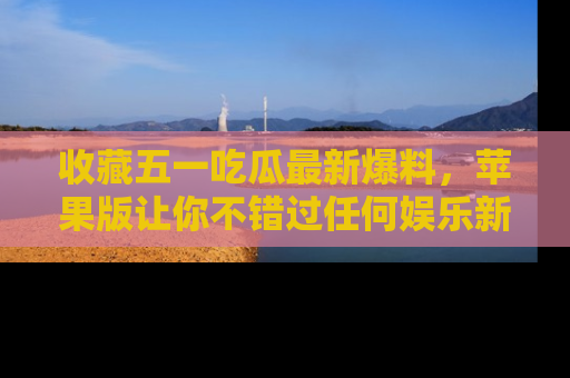 收藏五一吃瓜最新爆料，苹果版让你不错过任何娱乐新闻